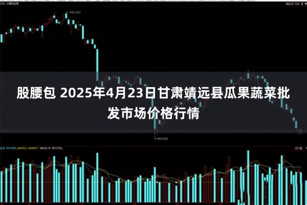 股腰包 2025年4月23日甘肃靖远县瓜果蔬菜批发市场价格行情