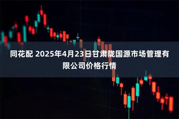 同花配 2025年4月23日甘肃陇国源市场管理有限公司价格行情