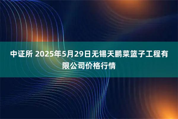 中证所 2025年5月29日无锡天鹏菜篮子工程有限公司价格行情