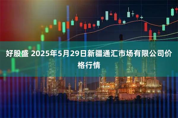 好股盛 2025年5月29日新疆通汇市场有限公司价格行情