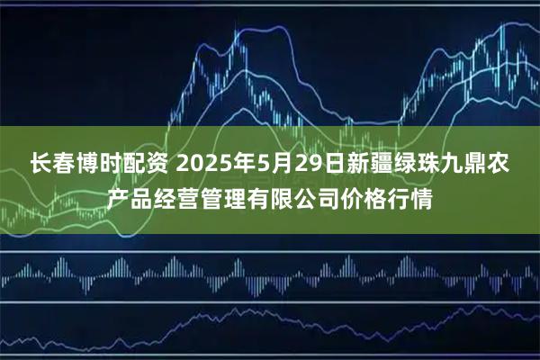 长春博时配资 2025年5月29日新疆绿珠九鼎农产品经营管理有限公司价格行情