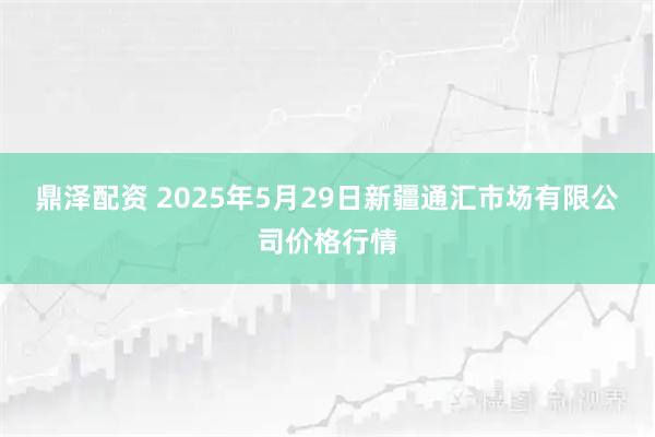 鼎泽配资 2025年5月29日新疆通汇市场有限公司价格行情