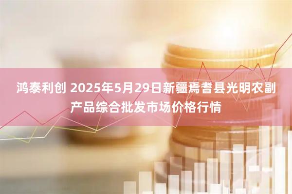 鸿泰利创 2025年5月29日新疆焉耆县光明农副产品综合批发市场价格行情