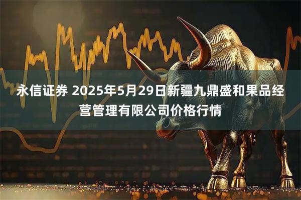 永信证券 2025年5月29日新疆九鼎盛和果品经营管理有限公司价格行情