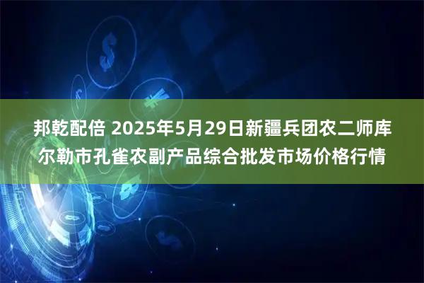 邦乾配倍 2025年5月29日新疆兵团农二师库尔勒市孔雀农副产品综合批发市场价格行情