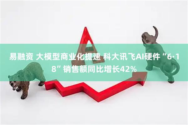 易融资 大模型商业化提速 科大讯飞AI硬件“6·18”销售额同比增长42%