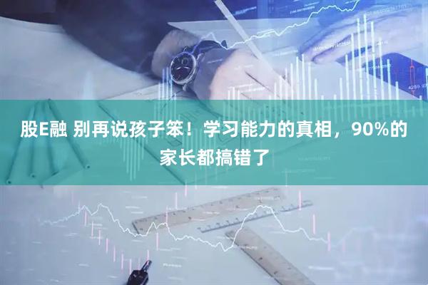 股E融 别再说孩子笨！学习能力的真相，90%的家长都搞错了