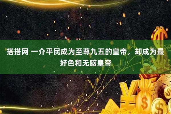 搭搭网 一介平民成为至尊九五的皇帝，却成为最好色和无脑皇帝