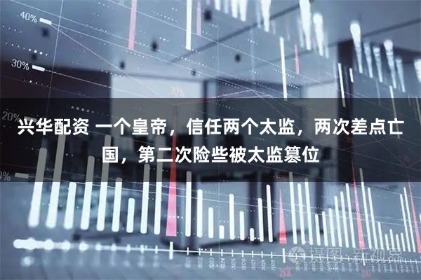 兴华配资 一个皇帝，信任两个太监，两次差点亡国，第二次险些被太监篡位