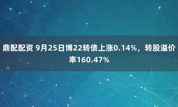 鼎配配资 9月25日博22转债上涨0.14%，转股溢价率160.47%