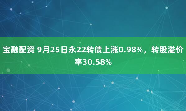 宝融配资 9月25日永22转债上涨0.98%，转股溢价率30.58%