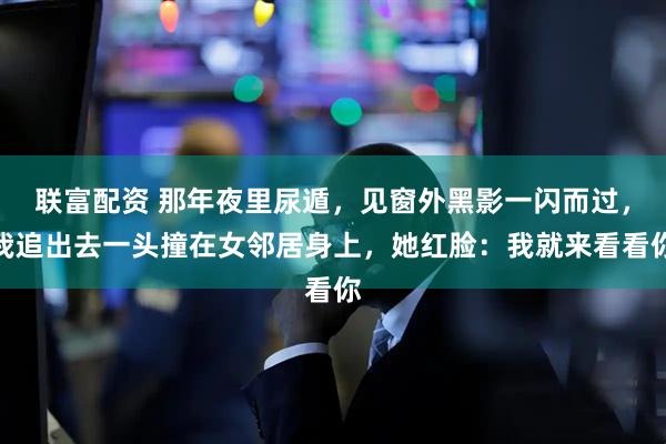联富配资 那年夜里尿遁，见窗外黑影一闪而过，我追出去一头撞在女邻居身上，她红脸：我就来看看你
