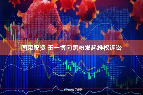 国荣配资 王一博向黑粉发起维权诉讼