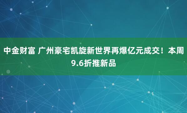 中金财富 广州豪宅凯旋新世界再爆亿元成交！本周9.6折推新品