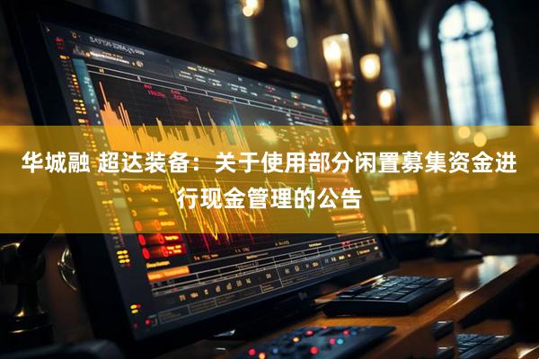 华城融 超达装备：关于使用部分闲置募集资金进行现金管理的公告