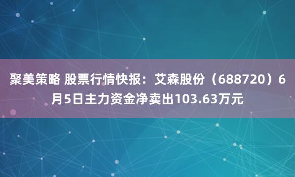 聚美策略 股票行情快报：艾森股份（688720）6月5日主力资金净卖出103.63万元