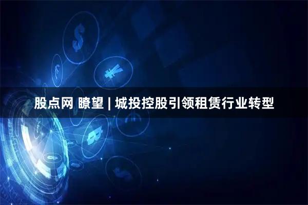 股点网 瞭望 | 城投控股引领租赁行业转型