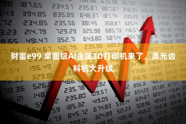 财富e99 桌面级AI金属3D打印机来了，美光齿科机大升级