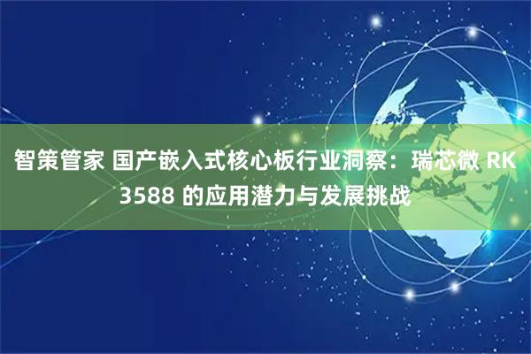 智策管家 国产嵌入式核心板行业洞察：瑞芯微 RK3588 的应用潜力与发展挑战